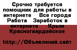 Срочно требуется помощник для работы в интернете. - Все города Работа » Заработок в интернете   . Крым,Красногвардейское